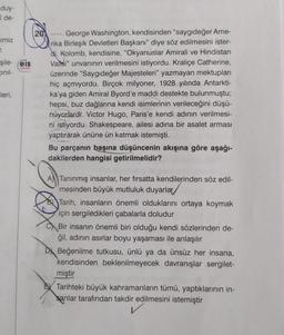 duy-
î de-
imiz
T.
şile-eis
Cinil-
-leri,
Yeynlen
20
. George Washington, kendisinden "saygıdeğer Ame-
rika Birleşik Devletleri Başkanı" diye söz edilmesini ister-
di. Kolomb, kendisine, "Okyanuslar Amirali ve Hindistan
Valisi" unvanının verilmesini istiyordu. Kraliçe Catherine,
üzerinde "Saygıdeğer Majesteleri" yazmayan mektupları
hiç açmıyordu. Birçok milyoner, 1928 yılında Antarkti-
ka'ya giden Amiral Byord'e maddi destekte bulunmuştu;
hepsi, buz dağlarına kendi isimlerinin verileceğini düşü-
nüyorlardı. Victor Hugo, Paris'e kendi adının verilmesi-
ni istiyordu. Shakespeare, ailesi adına bir asalet arması
yaptırarak ününe ün katmak istemişti.
Bu parçanın başına düşüncenin akışına göre aşağı-
dakilerden hangisi getirilmelidir?
A Tanınmış insanlar, her fırsatta kendilerinden söz edil-
mesinden büyük mutluluk duyarlar
BTarih, insanların önemli olduklarını ortaya koymak
için sergiledikleri çabalarla doludur
Bir insanın önemli biri olduğu kendi sözlerinden de-
ğil, adının asırlar boyu yaşaması ile anlaşılır
D Beğenilme tutkusu, ünlü ya da ünsüz her insana,
kendisinden beklenilmeyecek davranışlar sergilet-
miştir
Tarihteki büyük kahramanların tümü, yaptıklarının in-
sanlar tarafından takdir edilmesini istemiştir