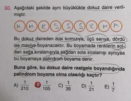 30. Aşağıdaki şekilde aynı büyüklükte dokuz daire veril-
miştir.
(M
MOG
LSSSIM M
Bu dokuz daireden ikisi kırmızıya, üçü sarıya, dördü
ise maviye boyanacaktır. Bu boyamada renklerin sol-
dan sağa sıralanışıyla sağdan sola sıralanışı aynıysa
bu boyamaya palindrom boyama denir.
Buna göre, bu dokuz daire rastgele boyandığında
palindrom boyama olma olasılığı kaçtır?
A)
1
210
B
1
105
C)
1
35
D)
1
21
E) -/-/-