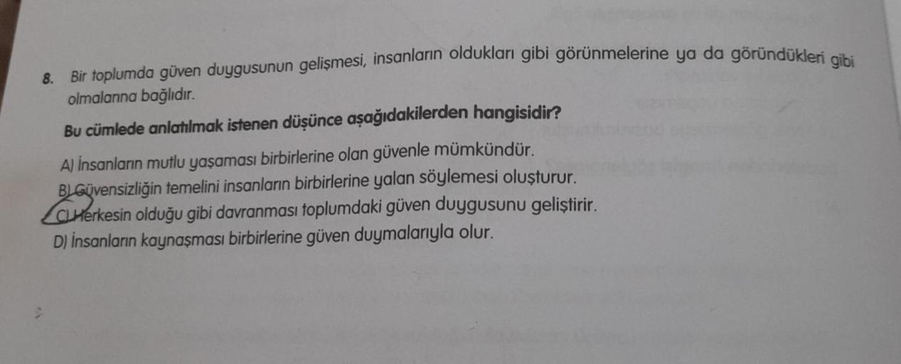 8.
Bir toplumda güven duygusunun gelişmesi, insanların oldukları gibi görünmelerine ya da göründükleri gibi
olmalarına bağlıdır.
Bu cümlede anlatılmak istenen düşünce aşağıdakilerden hangisidir?
A) İnsanların mutlu yaşaması birbirlerine olan güvenle mümkün