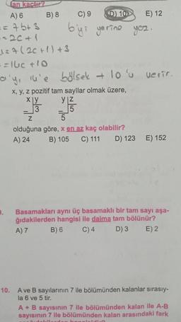 an kactir?
A) 6
== 7b+3
--20+1
10.
-
B) 8
1=7 (2C+1) +3
==16c +10
a'y, u'e bölsek + 10'u verir.
x, y, z pozitif tam sayilar olmak üzere,
x|y
3
Z
C) 9
D) 10
b'yi yerine yez.
y|z
5
5
olduğuna göre, x en az kaç olabilir?
A) 24
E) 12
B) 105 C) 111 D) 123 E) 152
Fudelil.
Basamakları aynı üç basamaklı bir tam sayı aşa-
ğıdakilerden hangisi ile daima tam bölünür?
A) 7
B) 6
C) 4
D) 3 E) 2
A ve B sayılarının 7 ile bölümünden kalanlar sırasıy-
la 6 ve 5 tir.
A + B sayısının 7 ile bölümünden kalan ile A-B
sayısının 7 ile bölümünden kalan arasındaki fark
inidin?