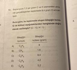 a
0036
12. Başlangıçta 7,2 şer gram C ve H elementleri alına-
rak gerçekleştirilen tepkimede 6,4 gram H artmak-
tadır.
Buna göre, bu tepkimede oluşan bileşiğin formü-
lü ve kütlesi aşağıdakilerden hangisinde doğru
olarak verilmiştir? (C: 12, H: 1)
A)
B)
C)
D)
E)
Bileşiğin
formülü
C3H4
CH4
C3H4
C3H6
C₂H₂
Bileşiğin
kütlesi (gram)
8
1,6
8,4
4,2
5,2
3.