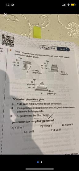uş-
ağı-
14:10
9.
85
45-50-
10-14-
Farklı ülkelerin insan popülasyonlarına ait oluşturulan yaş pi-
ramitleri aşağıdaki gibidir.
Yaş
Yukanda
beklenen
X
85
Hal attayeri nel 45-50-
10-14+
Birey
yoğunluğu
Yaş
A) Yalnız I
KAZANIM Test 5
hğe Gösterilen piramitlere göre,
85
45-50-
10-14-
D) I ve II
some
Yaş
Birey
Z yoğunluğu
yorumlarından hangileri yapılamaz?
B) Yalnız II
Y
someho
I.
Y'de sabit hızla büyüme devam etmektedir.
qu
II. X'nin gelecekteki popülasyon büyüklüğünü üreme sonra-
Si bireyler belirleyecektir.
III. Z, gelişmemiş bir ülke olabilir.
:
Birey
yoğunluğu
E) II ve III
resmhe stresno ninashlim nized
net est helignan
am
pokreta
•
C) Yalnız III
bavuimunu
irov savisind