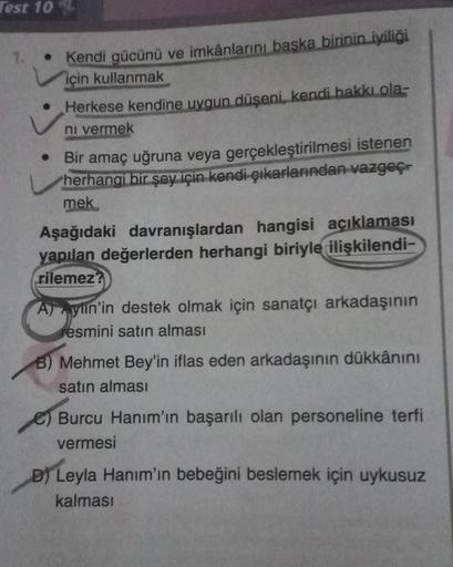 Test 10
• Kendi gücünü ve imkânlarını başka birinin iyiliği
için kullanmak
Herkese kendine uygun düşeni, kendi hakkı ola-
ni vermek
• Bir amaç uğruna veya gerçekleştirilmesi istenen
herhangi bir şey için kendi çıkarlarından vazgeç-
mek
Aşağıdaki davranışla