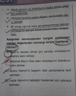 Test 10
• Kendi gücünü ve imkânlarını başka birinin iyiliği
için kullanmak
Herkese kendine uygun düşeni, kendi hakkı ola-
ni vermek
• Bir amaç uğruna veya gerçekleştirilmesi istenen
herhangi bir şey için kendi çıkarlarından vazgeç-
mek
Aşağıdaki davranışlardan hangisi açıklaması
yapılan değerlerden herhangi biriyle ilişkilendi-
rilemez?
A) Aylin'in destek olmak için sanatçı arkadaşının
resmini satın alması
B) Mehmet Bey'in iflas eden arkadaşının dükkânını
satın alması
Burcu Hanım'ın başarılı olan personeline terfi
vermesi
D) Leyla Hanım'ın bebeğini beslemek için uykusuz
kalması