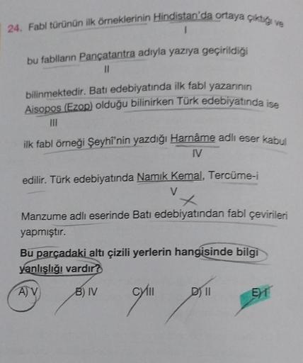 24. Fabl türünün ilk örneklerinin Hindistan'da ortaya çiktig ve
I
bu fablların Pançatantra adıyla yazıya geçirildiği
11
bilinmektedir. Batı edebiyatında ilk fabl yazarının
Aisopos (Ezop) olduğu bilinirken Türk edebiyatında ise
|||
ilk fabl örneği Şeyhi'nin