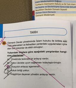 İslam Medeniyetinin Doğuşu
Türklerin İslamiyetin Kabulü ve İlk Türk İslam
Yerleşme ve Devletleşme Sürecinde Selçuk
Beylikten Devlete Osmanlı Siyaseti
Dünya Gücü Osmanlı
Osmanlı Medeniyeti
TARİH
52. Osmanlı Devlet yönetiminde İslam hukuku ile birlikte eski
Türk gelenekleri ve fethedilen yerlerdeki uygulamaları içine
alan örfi hükümler de etkili olmuştur.
Yukarıdaki bilgilere göre aşağıdaki yargılardan hangi-
sine ulaşılamaz?
AYönetimde teokratik bir anlayış vardır.
B Halkın devlete uyum sağlaması kolaylaştırılmıştır.
Ulusçuluk anlayışı egemendir.
D) Hukuk birliği yoktur.
EX Hoşgörüye dayanan yönetim anlayışı vardır.