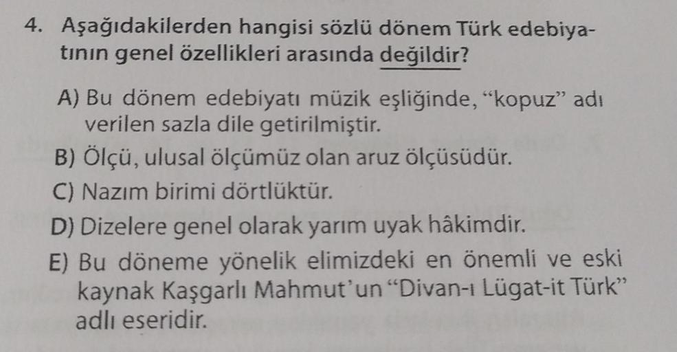 4. Aşağıdakilerden hangisi sözlü dönem Türk edebiya-
tının genel özellikleri arasında değildir?
A) Bu dönem edebiyatı müzik eşliğinde, "kopuz" adı
verilen sazla dile getirilmiştir.
B) Ölçü, ulusal ölçümüz olan aruz ölçüsüdür.
C) Nazım birimi dörtlüktür.
D)