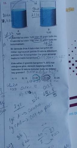 13.
96 tut
28, UJU
2
222
166
A
%20
Akabinda tuz oranı %20 olan 48 gram tuzlu su,
B kabında tuz oranı %30 olan 30 gram tuzlu su
bulunmaktadır.
22.27
gruz
21 Ju
Bir deneyde önce A kabındaki karışımın bir
miktarı taşmayacak şekilde B kabına dökülüyor,
ardından her iki karışımdan 1'er gram alınarak
başka bir kapta karıştırılıyor 22 (J0+ x) = 6 + +
S
48.20
Elde edilen 2 gramlık karışımın % 23'ü tuz
olduğuna göre, deneyin başlangıcında A
kabından B kabına konulan tuzlu su miktarı
miktary
kaç gramdır? 0122× + 616-
A) 15
(C) 20
B) 18
10g.
B
%30
107 011x = 12
V=120
12019.
D) 24
2gr
1gr A → Oputuz.
1gr HB -> 0172 tuz geld!
916
2
S
est v
0122
10+ x 45+ X
(P
E) 25
5
810
0
ent DI