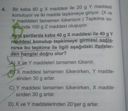 4. Bir kaba 80 g X maddesi ile 20 g Y maddesi
konuluyor ve iki madde tepkimeye giriyor. (X ve
Y maddeleri tamamen tükeniyor.) Tepkime so-
nucunda 100 g Z maddesi oluşuyor.
Aynı şartlarda kaba 40 g X maddesi ile 40 g Y
maddesi konulup tepkimeye girmesi sağla-
nırsa bu tepkime ile ilgili aşağıdaki ifadeler-
den hangisi doğru olur?
A) X ve Y maddeleri tamamen tükenir.
BX maddesi tamamen tükenirken, Y madde-
sinden 30 g artar.
C) Y maddesi tamamen tükenirken, X madde-
sinden 30 g artar.
D) X ve Y maddelerinden 20'şer g artar.