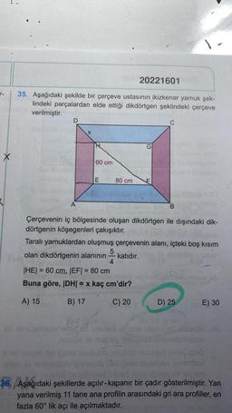T-
20221601
35. Aşağıdaki şekilde bir çerçeve ustasının ikizkenar yamuk şek-
lindeki parçalardan elde ettiği dikdörtgen şeklindeki çerçeve
verilmiştir.
D
A
X
H
60 cm
E
80 cm
G
Çerçevenin iç bölgesinde oluşan dikdörtgen ile dışındaki dik-
dörtgenin köşegenleri çakışıktır.
5
4
|HE| = 60 cm, |EF| = 80 cm
Buna göre, |DH| = x kaç cm'dir?
A) 15
B) 17
C) 20
B
Taralı yamuklardan oluşmuş çerçevenin alanı, içteki boş kısım
olan dikdörtgenin alanının katıdır.
D) 25
MA VIDO
E) 30
y nin
36. Aşağıdaki şekillerde açılır-kapanır bir çadır gösterilmiştir. Yan
nc yana verilmiş 11 tane ana profilin arasındaki gri ara profiller, en
fazla 60° lik açı ile açılmaktadır.