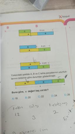 5.
B
kolen
12
A
A
9
B
A
A
B
B
10 cm
Yukarıdaki şekilde A, B ve C tahta parçalarının uzunluk-
larının birbirine göre durumları gösterilmiştir.
3
silgi
X
6 cm
Buna göre, x değeri kaç cm'dir?
A) 18
B) 20
B
4 cm
C
B
C) 22
grenci imm
K koşul
D) 24
7.
E) 26
Kelatings
2
5x-4
K