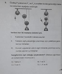 9.
Özdeş P yüklerinin F, ve F, kuvvetleri ile dengelendiği maka-
ra sistemleri aşağıda verilmiştir.
55
Verilen her iki makara sistemi için,
1. Kullanılan hareketli makara sayıları
II. Yüklerin eşit yüksekliğe çıkarılması için çekilmesi gere-
ken ip miktarları
ww273
III. Kuvvet uygulanan iplerin eşit miktarda çekilmesi sonu-
cunda yapılan iş miktarları
A) Yalnız I.
C) Il ve Ili.
hangilerinin eşit olduğu söylenebilir? (Makara ağırlıkları
ve sürtünmneler önemsizdir.)
B) I ve II.
D) I, II ve III.