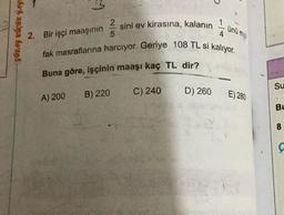 GÜRAY KÜÇÜK YAY
2. Bir işçi maaşının
4
fak masraflarına harcıyor. Geriye 108 TL si kalıyor.
2 sini ev kirasına, kalanın
5
Buna göre, işçinin maaşı kaç TL
A) 200
B) 220
C) 240
dir?
D) 260
ünü my!
E) 280
Su
.
BL
8
Ç