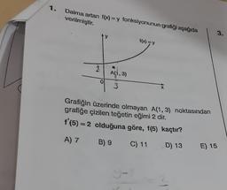 1.
Daima artan f(x) = y fonksiyonunun grafiği aşağıda
verilmiştir.
1
O
A(1,3)
3
f(x) = Y
Grafiğin üzerinde olmayan A(1, 3) noktasından
grafiğe çizilen teğetin eğimi 2 dir.
f'(5) = 2 olduğuna göre, f(5) kaçtır?
A) 7
B) 9
C) 11
D) 13
E) 15
3.