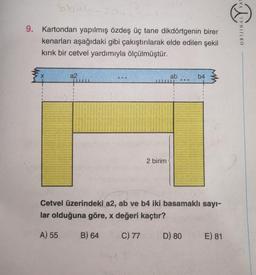 8b-4
86-
9. Kartondan yapılmış özdeş üç tane dikdörtgenin birer
kenarları aşağıdaki gibi çakıştırılarak elde edilen şekil
kırık bir cetvel yardımıyla ölçülmüştür.
a2
2
2 birim
ab
NE
D) 80
b4
Cetvel üzerindeki a2, ab ve b4 iki basamaklı sayı-
lar olduğuna göre, x değeri kaçtır?
A) 55
B) 64
C) 77
E) 81
ORIJINAL YAY