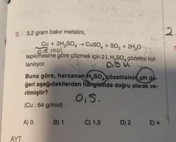 3. 3,2 gram bakır metalini,
AYT
Cu + 2H₂SO4 → CuSO4 + SO₂ + 2H₂O
or mol
tepkimesine göre çözmek için 2 L H₂SO4 çözeltisi kut-
lanılıyor.
0,5 M
4
Buna göre, harcanan H₂SO çözeltisinin pH de-
ğeri aşağıdakilerden hangisinde doğru olarak ve-
rilmiştir?
0.5.
(Cu : 64 g/mol)
A) O
B) 1
C) 1,5
D) 2
E) 4
2
7