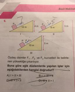 6.
12 m
2-F3
A) | > || > III
CHH|I>T>TI
10 m
4 m
35
8 m
5 m
||
Basit Makinel
|||
1
Özdeş cisimler F₁, F₂ ve F3 kuvvetleri ile belirle-
nen yüksekliğe çıkarılıyor.
3 m
Buna göre eğik düzlemlerde yapılan işler için
aşağıdakilerden hangisi doğrudur?
B)L>>
D) ||| || > |