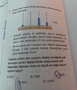 TO-n-4
A-30
göre, n
Krallar Karması
11. Abaküs temel matematiksel işlemlerde kullanılan eski devrin
hesap makinesidir.
●
göstermektedir. Orneğin; sayının binler basamağını I nolu
Çubuklar abaküs ile gösterilen sayının basamaklarını
çubuk, onlar basamağını III nolu çubuk göstermektedir.
Boncuk sayısı ise o çubuğun sayı değerini göstermektedir.
Örneğin; Il nolu çubukta boncuk olmadığından sayının
yüzler basamağı sıfırdır.
= 1042
Yukarıda verilen dört çubuklu abaküs örneğinde yedi
boncuğun yerleri değiştirilerek oluşturulacak dört
basamaklı rakamları farklı en büyük iki doğal sayının
toplamı kaçtır?
A) 6512
8411
B) 7025
E) 13100
C) 8330