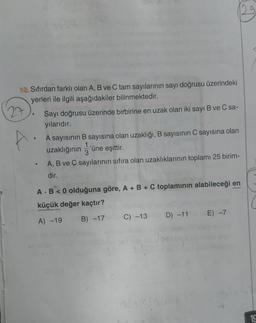 10. Sıfırdan farklı olan A, B ve C tam sayılarının sayı doğrusu üzerindeki
yerleri ile ilgili aşağıdakiler bilinmektedir.
27
.
●
Sayı doğrusu üzerinde birbirine en uzak olan iki sayı B ve C sa-
yılarıdır.
A sayısının B sayısına olan uzaklığı, B sayısının C sayısına olan
uzaklığının 'üne eşittir.
1
3
A, B ve C sayılarının sıfıra olan uzaklıklarının toplamı 25 birim-
dir.
A B <0 olduğuna göre, A + B + C toplamının alabileceği en
küçük değer kaçtır?
A) -19
B) -17 o C) -13
D) -11
E) -7
19