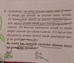 6. (1) Karikatür, ele aldığı konuları komik veya iğneleyi-
ci olması için abartan ve çarpıtan resim türüdür.
(II) Edebiyattaki abartılı ve çarpıtıcı betimlemelerin
aynı amaca yönelik olarak çizim formatında kullant-
masıdır. (III) Basında karikatürler sosyal ve siyasi
eleştiri yapmak için sıklıkla kullanılır. (IV) Ayrıca tüm
dünyada bu amaçla düzenli olarak yayımlanan der-
gi ve gazeteler mevcuttur.
Bu metin kaç numaralı cümleden itibaren ikinci
bir paragrafa ayrılabilir?
AY
e 111
BNL
D) TV