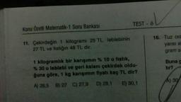 Konu Özetli Matematik-1 Soru Bankası
11. Çekirdeğin 1 kilogramı 25 TL, leblebinin
27 TL ve fıstığın 48 TL dir.
col
TEST - 6
1 kilogramlık bir karışımın % 10 u fistik,
% 30 u leblebi ve geri kalanı çekirdek oldu-
ğuna göre, 1 kg karışımın fiyatı kaç TL dir?
A) 26,5 B) 27 C) 27,9
D) 28,1 E) 30,1
16. Tuz ora
yarısı al
gram s
Buna g
tır?
A) 30