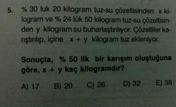 5.
% 30 luk 20 kilogram tuz-su çözeltisinden x ki-
logram ve % 24 lük 50 kilogram tuz-su çözeltisin-
den y kilogram su buharlaştırılıyor. Çözeltiler ka-
rıştırılıp, içine x + y kilogram tuz ekleniyor.
Sonuçta, % 50 lik bir karışım oluştuğuna
göre, x + y kaç kilogramdır?
A) 17
B) 20
C) 26
D) 32
E) 38
