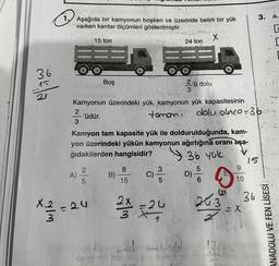 36
15
21
1.
Aşağıda bir kamyonun boşken ve üzerinde belirli bir yük
varken kantar ölçümleri gösterilmiştir.
2
3
A)
15 ton
2
5
Boş
X₁2 - 24
3
Kamyonun üzerindeki yük, kamyonun yük kapasitesinin
'üdür.
tomani
B)
Kamyon tam kapasite yük ile doldurulduğunda, kam-
yon üzerindeki yükün kamyonun ağırlığına oranı aşa-
ğıdakilerden hangisidir?
36 yük
85
15
X
El
24 ton
2/13 -24 2
34 221
2'ü dolu
3
C) -3/1 D)
5
5
dolu olnce-3b
6
31
/21
24.3
1.2
9
10
= X
3. a,
▸
T
Oman
15
36
ANADOLU VE FEN LİSESİ