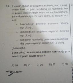 21. 5 kişiden oluşan bir araştırma ekibinde, her bir araş-
tırmacı farklı projeler hazırlamış ve hazırladığı her
bir projeyi ekipteki diğer araştırmacılardan herhangi
3'üne denetletmiştir. Bir süre sonra, bu araştırmacı-
ların;
• hazırladıkları projelerin sayısının birbirine
eşit olduğu,
denetledikleri projelerin sayısının birbirine
eşit olduğu,
her birinin hazırladığı proje sayısı ile denetle-
diği proje sayısının toplamının 12 olduğu
görülmüştür.
Buna göre, bu araştırma ekibinin hazırladığı pro-
jelerin toplam sayısı kaçtır?
A) 10 B) 15 C) 20 D) ?? E) 30
Çözüm:
23