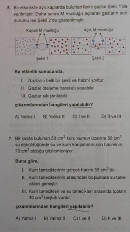 6. Bir etkinlikte ayrı kaplarda bulunan farklı gazlar Şekil 1'de
verilmiştir. Daha sonra M musluğu açılarak gazların son
durumu ise Şekil 2'de gösterilmiştir.
Kapalı M musluğu
Şekil 1
Açık M musluğu
Şekil 2
Bu etkinlik sonucunda,
I. Gazların belli bir şekli ve hacmi yoktur.
II. Gazlar öteleme hareketi yapabilir.
III. Gazlar sıkıştırılabilir.
çıkarımlarından hangileri yapılabilir?
A) Yalnız I B) Yalnız II C) I ve II
A) Yalnız I
D) II ve III
3
7. Bir kapta bulunan 50 cm³ kuru kumun üzerine 50 cm³
su döküldüğünde su ve kum karışımının son hacminin
70 cm³ olduğu gözlemleniyor.
Buna göre,
1. Kum taneciklerinin gerçek hacmi 35 cm³ tür.
II. Kum taneciklerinin arasındaki boşluklara su tane-
cikleri girmiştir.
III. Kum tanecikleri ve su tanecikleri arasında toplam
30 cm³ boşluk vardır.
çıkarımlarından hangileri yapılabilir?
B) Yalnız II C) I ve II
D) II ve III