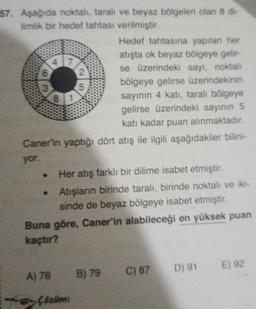 57. Aşağıda noktalı, taralı ve beyaz bölgeleri olan 8 di-
limlik bir hedef tahtası verilmiştir.
Hedef tahtasına yapılan her
atışta ok beyaz bölgeye gelir-
se üzerindeki sayı, noktalı
bölgeye gelirse üzerindekinin
sayının 4 katı, taralı bölgeye
gelirse üzerindeki sayının 5
katı kadar puan alınmaktadır.
Caner'in yaptığı dört atış ile ilgili aşağıdakiler bilini-
yor.
3
●
47
8 1
Her atış farklı bir dilime isabet etmiştir.
• Atışların birinde taralı, birinde noktalı ve iki-
sinde de beyaz bölgeye isabet etmiştir.
A) 78
2
5
Buna göre, Caner'in alabileceği en yüksek puan
kaçtır?
Çözüm:
B) 79
C) 87
D) 91
E) 92