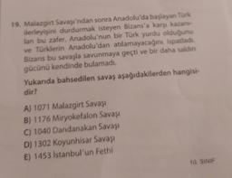 19. Malazgirt Savaşı'ndan sonra Anadolu'da başlayan Türk
ilerleyişini durdurmak isteyen Bizans'a karşı kazanı-
lan bu zafer, Anadolu'nun bir Türk yurdu olduğunu
ve Türklerin Anadolu'dan atılamayacağını ispatladı.
Bizans bu savaşla savunmaya geçti ve bir daha saldını
gücünü kendinde bulamadı.
Yukarıda bahsedilen savaş aşağıdakilerden hangisi-
dir?
A) 1071 Malazgirt Savaşı
B) 1176 Miryokefalon Savaşı
C) 1040 Dandanakan Savaşı
D) 1302 Koyunhisar Savaşı
E) 1453 İstanbul'un Fethi
10. SINIF