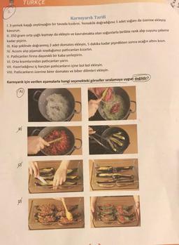 3.
TURKÇE
Karnıyarık Tarifi
1. 3 yemek kaşığı zeytinyağını bir tavada kızdırın. Yemeklik doğradığınız 1 adet soğanı da üzerine ekleyip
kavurun.
II. 350 gram orta yağlı kıymayı da ekleyin ve kavrulmakta olan soğanlarla birlikte renk alıp suyunu çekene
kadar pişirin.
III. Küp şeklinde doğranmış 2 adet domates ekleyin, 5 dakika kadar pişirdikten sonra ocağın altını kısın.
IV. Acısını alıp pijamalı soyduğunuz patlıcanları kızartın.
V. Patlıcanları fırına dayanıklı bir kaba yerleştirin.
VI. Orta kısımlarından patlıcanları yarın.
VII. Hazırladığınız iç harçtan patlıcanların içine bol bol ekleyin.
VIII. Patlıcanların üzerine birer domates ve biber dilimleri ekleyin.
Karnıyarık için verilen aşamalarla hangi seçenekteki görseller sıralamaya uygun değildir?
A)
exy