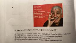 8.
Dilinizden
utanmayın!
Türkçe dünyanın en
köklü, en zengin ve en güzel
dillerinden biri.
Yabancı sözcükler yerine
Türkçe kullanın!
Bu afişin vermek istediği öncelikli ileti, aşağıdakilerden hangisidir?
A) Dilimizi yabancı sözcüklerle bozmak yerine o sözcüklerin Türkçe karşılıklarını kullanmalıyız.
B) Türkçe dünyanın en köklü ve zengin dili olarak herkes tarafından kabul edilir.
C) Dil bilincinin küçük yaştan itibaren kazandırılması gerekir.
D) Dilimizi yabancı sözcüklerle kirleterek dilimize en büyük ihaneti etmiş oluruz.