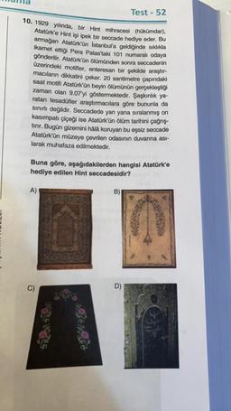 10. 1929 yılında, bir Hint mihracesi (hükümdar),
Atatürk'e Hint işi ipek bir seccade hediye eder. Bu
armağan Atatürk'ün İstanbul'a geldiğinde sıklıkla
ikamet ettiği Pera Palas'taki 101 numaralı odaya
gönderilir. Atatürk'ün ölümünden sonra seccadenin
üzerindeki motifler, enteresan bir şekilde araştır-
macıların dikkatini çeker. 20 santimetre çapındaki
saat motifi Atatürk'ün beyin ölümünün gerçekleştiği
zaman olan 9.07'yi göstermektedir. Şaşkınlık ya-
ratan tesadüfler araştırmacılara göre bununla da
sınırlı değildir. Seccadede yan yana sıralanmış on
kasımpatı çiçeği ise Atatürk'ün ölüm tarihini çağrış-
tırır. Bugün gizemini hålå koruyan bu eşsiz seccade
Atatürk'ün müzeye çevrilen odasının duvarına asi-
larak muhafaza edilmektedir.
Buna göre, aşağıdakilerden hangisi Atatürk'e
hediye edilen Hint seccadesidir?
A)
C)
Test - 52
B)
D)