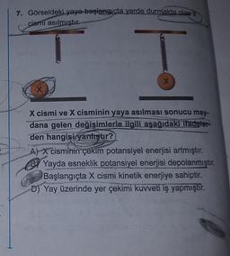 7. Görseldeki yaya başlangıçta yerde durmakta olan X
cismi asılmıştır.
X
X cismi ve X cisminin yaya asılması sonucu mey-
dana gelen değişimlerle ilgili aşağıdaki ifadeler
den hangisi yanlıştır?
A) X cisminin çekim potansiyel enerjisi artmıştır.
Yayda esneklik potansiyel enerjisi depolanmıştır.
Başlangıçta X cismi kinetik enerjiye sahiptir.
D) Yay üzerinde yer çekimi kuvveti iş yapmıştır.
COL