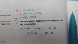 imeye girerek
tepkimeye gi-
büyük mole-
ve III
10. I. HI + Al(OH)3
II.
III. HNO3 + NaOH
CH₂COOH + Ba(OH)₂
Yukarıda verilen tepkimelerden hangileri asit-
baz tepkimesidir?
A) I, II ve III
B) II ve III
D) Yalnız III
C) I ve II
E) I ve III
1.