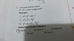 1.
3. a ve b birer pozitif tam sayıdır.
a³-b³ = x olup x bir asal sayıdır.
Buna göre,
II.
a² + b² - 2ab = 1
a² + b² = x+1
2
III.
P
3
a² + 2a + b² = 2x+1
3
ifadelerinden hangileri doğrudur?
A) Yalnız I
B) Yalnız II
D) I ve II
C) Yalnız III
E) I ve III
8
G
6
B