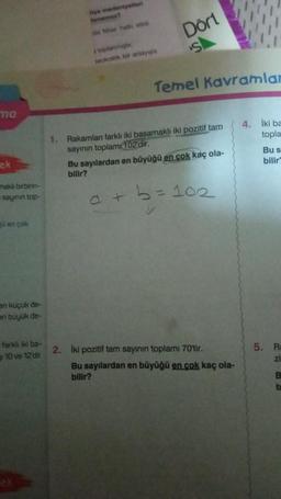 ma
ek
makli birbirin-
sayinin top-
en çok
en küçük de-
en büyük de-
farklı iki ba-
10 ve 12'dir.
nya medeniyetleri
denemez?
da Miser halk etki
stoplanmiştir
Teokratik bir anlayışla
Dort
Temel Kavramlar
1. Rakamlan farklı iki basamaklı iki pozitif tam
sayının toplam 102'dir.
+
Bu sayılardan en büyüğü en çok kaç ola-
bilir?
102
2. İki pozitif tam sayının toplamı 70'tir.
Bu sayılardan en büyüğü en çok kaç ola-
bilir?
4. İki ba
topla
5.
Bu s
bilir
R
zi
B
b