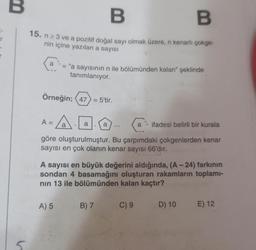 r
V
B
B
15. n ≥ 3 ve a pozitif doğal sayı olmak üzere, n kenarlı çokge-
nin içine yazılan a sayısı
a
Örneğin; (47) = 5'tir.
A
a
A =
= "a sayısının n ile bölümünden kalan" şeklinde
tanımlanıyor.
a ifadesi belirli bir kurala
göre oluşturulmuştur. Bu çarpımdaki çokgenlerden kenar
sayısı en çok olanın kenar sayısı 66'dır.
A) 5
a
A sayısı en büyük değerini aldığında, (A-24) farkının
sondan 4 basamağını oluşturan rakamların toplamı-
nın 13 ile bölümünden kalan kaçtır?
a
B) 7
C) 9
D) 10
E) 12