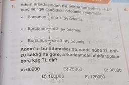 1. Adem arkadaşından bir miktar borç almış ve bu
borç ile ilgili aşağıdaki ödemeleri
yapmıştır.
1
. Borcunun-ünü 1. ay ödemiş.
• Borcunun
Borcununni 2. ay ödemiş.
Borcunun-sini 3. ay ödemiş.
Adem'in bu ödemeler sonunda 5000 TL bor-
cu kaldığına göre, arkadaşından aldığı toplam
borç kaç TL dir?
A) 60000
B) 75000
D) 100000
$9.500
C) 90000
E) 120000
4.