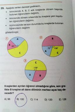 29. Aşağıda verilen dairesel grafiklerin,
birincisinde A, B, C adlı kreşlerde dönem başında
bulunan öğrencilerin dağılımı,
ikincisinde dönem ortasında bu kreşlere yeni kaydo-
lan öğrencilerin dağılımı,
üçüncüsünde ise son durumda bu kreşlerde bulunan
öğrencilerin dağılımı
gösterilmiştir.
●
●
B
60°
A
A
B) 100
C
176°
Kreşlerden ayrılan öğrenci olmadığına göre, son gra-
fikte B kreşine ait daire diliminin merkez açısı kaç de-
recedir?
A) 96
72° 108°
C) 114
D) 120
E) 126