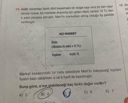 14. 4a8b rakamları farklı dört basamaklı bir doğal sayı ve k bir tam sayı
olmak üzere, bir markete alışveriş için giden Mert, tanesi 15 TL'den
k adet çikolata almıştır. Mert'in marketten almış olduğu fiş şekilde
verilmiştir.
48mişti
AÇI MARKET
Ürün
Çikolata (kadet x 15 TL)
Toplam
4a8b TL
1500
3000
Market kasasındaki bir hata sebebiyle Mert'in ödeyeceği toplam
fiyatın bazı rakamları a ve b harfi ile basılmıştır.
Buna göre, a'nın alabileceği kaç farklı değer vardır?
A) 3
you
B) 4
D) 6
16. Bi
E) 7
bö
de
E