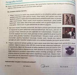 Paragrafta Anlam
15. Sanat, insanlık tarihi kadar eski bir kavramdır. Bazı sanat türleri; toplumun farklı bir ihtiyacını karşılamak üzere
doğmuş, daha sonraları ise bir sanat dalı hâline gelmiştir.
Bu cümlede anlatılan durumu,
1. Rölyef, Fransızca bir kelime olup yüzeyde çökertme ya da yükseltme şeklinde yapılan
sanatsal çalışmalara verilen genel bir isimdir. Rölyef eserler, tarihi yapıların veya insan
figürlerinin yardımcı malzemeler ile boyutlandırılarak yerleştirilmesiyle anlam ve sanatsal
değer kazanmaktadır. Rölyef, hayatın birçok boyutunun yansımasıyla görsel çeşitlilik
kazanmıştır. Sanat dalları dahil olmak üzere endüstri, tarım ve günlük hayatta da kulla-
nıma açıktır. Teknik resim ve gıda sektörlerinde de kullanımı yaygındır.
II. Bal mumu heykel, Romalılar zamanında, ölen kişinin yüzünün şekli alınarak odanın
bir köşesinde bu şeklin saklanması amacıyla kullanılmıştır. Bal mumu, şekil alıcı ve
yumuşak olması nedeniyle çok eski çağlardan beri kullanılmaktadır. Romalılar dö-
neminde başlayan bal mumu mask geleneği sonraları geliştirilerek görsel boyama
yoluyla daha gerçekçi heykellere dönüştürülmüştür. Dünyanın birçok yerinde bal
mumundan yapılmış heykellerin bulunduğu müzeler vardır. Burada ünlü kişilerin
gerçeğe çok yakın heykelleri sergilenmekte ve bu sanatsal heykeller çok büyük ilgi çekmektedir.
III. Origami, Japonca bir isimden geldiği için Japon sanatı olarak bilinir fakat origami tarihi aslında Çin'e dayan-
maktadır. Kâğıdı ilk olarak Çinliler MÖ 250 yılında icat edip kullanmaya başlamıştır.
O zamanlarda, kâğıdı dini törenlerde ve hediye paketlemek amacıyla kullanan Çinli-
ler, daha sonra fiyatının düşmesi ile onu farklı alanlarda da kullanmaya başlamıştır.
Kâğıt katlamanın çocukların matematiksel zekâsını ilerlettiği görüldüğü için 1900'lü
yıllarda okullarda çocuklara kâğıt katlama öğretilmeye başlanmıştır. Böylece insan-
lar bu sanat dalı ile yeteneklerini keşfetme fırsatı bulmuş ve origami de sanat olarak
hayatımıza girmeyi başarmıştır.
metinlerinden hangileri örneklendirmektedir?
A) Yalnız I
B) Yalnız II
C) I ve III
D) I, II ve III