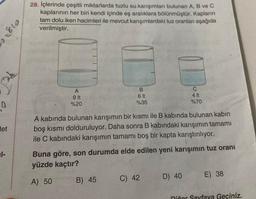0
det
1-
810.
vinj
28. İçlerinde çeşitli miktarlarda tuzlu su.karışımları bulunan A, B ve C
kaplarının her biri kendi içinde eş aralıklara bölünmüştür. Kapların
tam dolu iken hacimleri ile mevcut karışımlardaki tuz oranları aşağıda
verilmiştir.
A
9 It
%20
B
6 It
%35
A kabında bulunan karışımın bir kısmı ile B kabında bulunan kabin
boş kısmı dolduruluyor. Daha sonra B kabındaki karışımın tamamı
ile C kabındaki karışımın tamamı boş bir kapta karıştırılıyor.
B) 45
Buna göre, son durumda elde edilen yeni karışımın tuz oranı
yüzde kaçtır?
A) 50
C
4 It
%70
C) 42
D) 40
E) 38
Diğer Sayfaya Geçiniz.