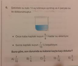 6.
Şekildeki su kabı 10 eş bölmeye ayrılmış ve 4 parçası su
ile doldurulmuştur.
5
• Önce kaba kaptaki suyun-'i kadar su ekleniyor.
8
7
. Sonra kaptaki suyun-'ü boşaltılıyor.
13
Buna göre, son durumda su kabının kaçta kaçı doludur?
A)
7
10
B)
5
C)
2
5
D)
3
10
E)
5