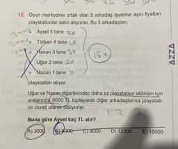 16. Oyun merkezine ortak olan 5 arkadaş işyerine aynı fiyattan
playstationlar satın alıyorlar. Bu 5 arkadaştan;
3 Aysel 5 tane sy
2000. Türkan 4 tane LX
1000
Hasan 3 tane 3x
Uğur 2 tane 2X
Nazan 1 tane X
15 X
S
abry
playstation alıyor.
16yeb
Uğur ve Nazan diğerlerinden daha az playstation aldıkları için
aralarında 9000 TL toplayarak diğer arkadaşlarına playstati-
on ücreti olarak ödüyorlar.
2
Buna göre Aysel kaç TL alır?
(A) 3000
6000 C) 9000
D) 12000 E) 15000
VZZV