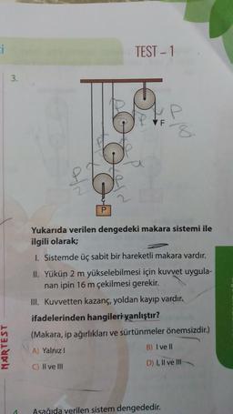 NARTEST
3.
4
TEST - 1
VF
Yukarıda verilen dengedeki makara sistemi ile
ilgili olarak;
1. Sistemde üç sabit bir hareketli makara vardır.
II. Yükün 2 m yükselebilmesi için kuvvet uygula-
nan ipin 16 m çekilmesi gerekir.
III. Kuvvetten kazanç, yoldan kayıp vardır.
ifadelerinden hangileri yanlıştır?
(Makara, ip ağırlıkları ve sürtünmeler önemsizdir.)
A) Yalnız I
B) I ve Il
C) II ve III
D) I, II ve III-
Aşağıda verilen sistem dengededir.