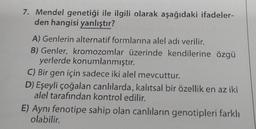 7. Mendel genetiği ile ilgili olarak aşağıdaki ifadeler-
den hangisi yanlıştır?
A) Genlerin alternatif formlarına alel adı verilir.
B) Genler, kromozomlar üzerinde kendilerine özgü
yerlerde konumlanmıştır.
C) Bir gen için sadece iki alel mevcuttur.
D) Eşeyli çoğalan canlılarda, kalıtsal bir özellik en az iki
alel tarafından kontrol edilir.
E) Aynı fenotipe sahip olan canlıların genotipleri farklı
olabilir.