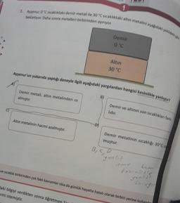 1. Ayşenur, 0 °C sıcaklıktaki demir metali ile 30 °C sıcaklıktaki altın metalini aşağıdaki şekildeki gibi
bekletiyor. Daha sonra metalleri birbirinden ayırıyor.
Demir metali, altın metalinden isi
almıştır.
Ayşenur'un yukarıda yaptığı deneyle ilgili aşağıdaki yargılardan hangisi kesinlikle yanlıştır?
Altın metalinin hacmi azalmıştır.
daki bilgiyi verdikten sonra öğretmen
erini istemiştir.
B)
Sa
Demir
0°C
Altın
30 °C
B, C,
Demir ve altının son sıcaklıkları fark
lıdır.
Demir metalinin sıcaklığı 30°C o
muştur.
ve sıcaklık birbirinden çok faklı kavramlar olsa da günlük hayatta hatalı olarak birbiri yerine kullaniin
yanlış
yanlışt