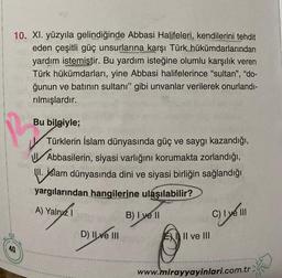 10. XI. yüzyıla gelindiğinde Abbasi Halifeleri, kendilerini tehdit
eden çeşitli güç unsurlarına karşı Türk hükümdarlarından
yardım istemiştir. Bu yardım isteğine olumlu karşılık veren
Türk hükümdarları, yine Abbasi halifelerince "sultan", "do-
ğunun ve batının sultanı" gibi unvanlar verilerek onurlandı-
rılmışlardır.
40
Bu
Bu bilgiyle;
Türklerin İslam dünyasında güç ve saygı kazandığı,
Abbasilerin, siyasi varlığını korumakta zorlandığı,
II. İslam dünyasında dini ve siyasi birliğin sağlandığı
yargılarından hangilerine ulaşılabilir?
A) Yalnız
B) I ve II
D) II ve III
II ve III
C) I ye III
www.mirayyayinlari.com.tr